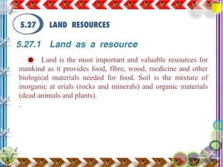 Land is the most important and valuable resources for
mankind as it provides food, fibre, wood, medicine and other
biological materials needed for food. Soil is the mixture of
inorganic at erials (rocks and minerals) and organic materials
(dead animals and plants).
.