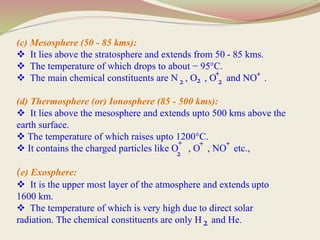 (c) Mesosphere (50 - 85 kms):
 It lies above the stratosphere and extends from 50 - 85 kms.
 The temperature of which drops to about − 95°C.
 The main chemical constituents are N , O , O and NO .
(d) Thermosphere (or) Ionosphere (85 - 500 kms):
 It lies above the mesosphere and extends upto 500 kms above the
earth surface.
 The temperature of which raises upto 1200°C.
 It contains the charged particles like O , O , NO etc.,
(e) Exosphere:
 It is the upper most layer of the atmosphere and extends upto
1600 km.
 The temperature of which is very high due to direct solar
radiation. The chemical constituents are only H and He.
2 2
2
+
2
+ +
+ +
2
 