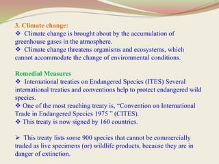 3. Climate change:
 Climate change is brought about by the accumulation of
greenhouse gases in the atmosphere.
 Climate change threatens organisms and ecosystems, which
cannot accommodate the change of environmental conditions.
Remedial Measures
 International treaties on Endangered Species (ITES) Several
international treaties and conventions help to protect endangered wild
species.
 One of the most reaching treaty is, “Convention on International
Trade in Endangered Species 1975 ” (CITES).
 This treaty is now signed by 160 countries.
 This treaty lists some 900 species that cannot be commercially
traded as live specimens (or) wildlife products, because they are in
danger of extinction.
 