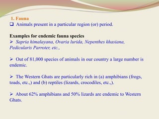 1. Fauna
 Animals present in a particular region (or) period.
Examples for endemic fauna species
 Sapria himalayana, Ovaria lurida, Nepenthes khasiana,
Pedicularis Parroter, etc.,
 Out of 81,000 species of animals in our country a large number is
endemic.
 The Western Ghats are particularly rich in (a) amphibians (frogs,
toads, etc.,) and (b) reptiles (lizards, crocodiles, etc.,).
 About 62% amphibians and 50% lizards are endemic to Western
Ghats.
 