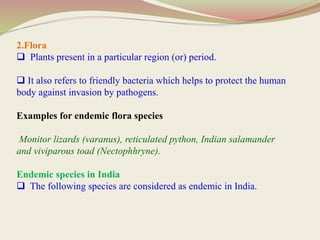 2.Flora
 Plants present in a particular region (or) period.
 It also refers to friendly bacteria which helps to protect the human
body against invasion by pathogens.
Examples for endemic flora species
Monitor lizards (varanus), reticulated python, Indian salamander
and viviparous toad (Nectophhryne).
Endemic species in India
 The following species are considered as endemic in India.
 
