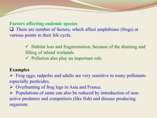Factors affecting endemic species
 There are number of factors, which affect amphibians (frogs) at
various points in their life cycle.
 Habitat loss and fragmentation, because of the draining and
filling of inland wetlands.
 Pollution also play an important role.
Examples
 Frog eggs, tadpoles and adults are very sensitive to many pollutants
especially pesticides.
 Overhunting of frog legs in Asia and France.
 Populations of same can also be reduced by introduction of non-
active predators and competitors (like fish) and disease producing
organism.
 