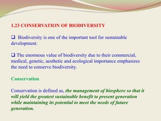 1.23 CONSERVATION OF BIODIVERSITY
 Biodiversity is one of the important tool for sustainable
development.
 The enormous value of biodiversity due to their commercial,
medical, genetic, aesthetic and ecological importance emphasizes
the need to conserve biodiversity.
Conservation
Conservation is defined as, the management of biosphere so that it
will yield the greatest sustainable benefit to present generation
while maintaining its potential to meet the needs of future
generation.
 