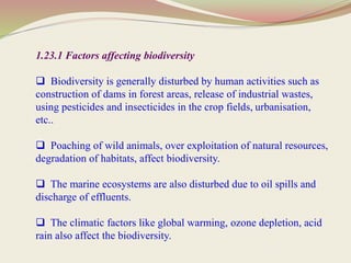 1.23.1 Factors affecting biodiversity
 Biodiversity is generally disturbed by human activities such as
construction of dams in forest areas, release of industrial wastes,
using pesticides and insecticides in the crop fields, urbanisation,
etc..
 Poaching of wild animals, over exploitation of natural resources,
degradation of habitats, affect biodiversity.
 The marine ecosystems are also disturbed due to oil spills and
discharge of effluents.
 The climatic factors like global warming, ozone depletion, acid
rain also affect the biodiversity.
 