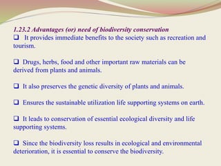 1.23.2 Advantages (or) need of biodiversity conservation
 It provides immediate benefits to the society such as recreation and
tourism.
 Drugs, herbs, food and other important raw materials can be
derived from plants and animals.
 It also preserves the genetic diversity of plants and animals.
 Ensures the sustainable utilization life supporting systems on earth.
 It leads to conservation of essential ecological diversity and life
supporting systems.
 Since the biodiversity loss results in ecological and environmental
deterioration, it is essential to conserve the biodiversity.
 