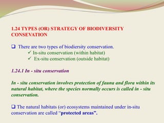 1.24 TYPES (OR) STRATEGY OF BIODIVERSITY
CONSEVATION
 There are two types of biodiersity conservation.
 In-situ conservation (within habitat)
 Ex-situ conservation (outside habitat)
1.24.1 In - situ conservation
In - situ conservation involves protection of fauna and flora within its
natural habitat, where the species normally occurs is called in - situ
conservation.
 The natural habitats (or) ecosystems maintained under in-situ
conservation are called “protected areas”.
 