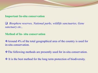 Important In-situ conservation
 Biosphere reserves, National parks, wildlife sanctuaries, Gene
sanctuary etc.,
Method of In- situ conservation
Around 4% of the total geographical area of the country is used for
in-situ conservation.
The following methods are presently used for in-situ conservation.
 It is the best method for the long term protection of biodiversity.
 