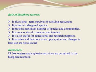 Role of biosphere reserves
 It gives long - term survival of evolving ecosystem.
 It protects endangered species.
 It protects maximum number of species and communities.
 It serves as site of recreation and tourism.
 It is also useful for educational and research purposes.
 It remains and functions as an open system and changes in
land use are not allowed.
Restriction:
 No tourism and explosive activities are permitted in the
biosphere reserves.
 