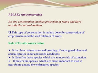 1.24.2 Ex-situ conservation
Ex-situ conservation involves protection of fauna and flora
outside the natural habitats.
 This type of conservation is mainly done for conservation of
crop varieties and the wild relatives of crops.
Role of Ex-situ conservation
 It involves maintenance and breeding of endangered plant and
animal species under controlled conditions.
 It identifies those species which are at more risk of extinction.
 It prefers the species, which are more important to man in
near future among the endangered species.
 
