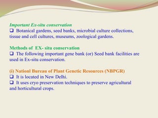 Important Ex-situ conservation
 Botanical gardens, seed banks, microbial culture collections,
tissue and cell cultures, museums, zoological gardens.
Methods of EX- situ conservation
 The following important gene bank (or) Seed bank facilities are
used in Ex-situ conservation.
(i) Nationl Bureau of Plant Genetic Resources (NBPGR)
 It is located in New Delhi.
 It uses cryo preservation techniques to preserve agricultural
and horticultural crops.
 