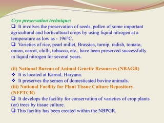 Cryo preservation technique:
 It involves the preservation of seeds, pollen of some important
agricultural and horticultural crops by using liquid nitrogen at a
temperature as low as - 196°C.
 Varieties of rice, pearl millet, Brassica, turnip, radish, tomato,
onion, carrot, chilli, tobacco, etc., have been preserved successfully
in liquid nitrogen for several years.
(ii) National Bureau of Animal Genetic Resources (NBAGR)
 It is located at Karnal, Haryana.
 It preserves the semen of domesticated bovine animals.
(iii) National Facility for Plant Tissue Culture Repository
(NFPTCR)
 It develops the facility for conservation of varieties of crop plants
(or) trees by tissue culture.
 This facility has been created within the NBPGR.
 