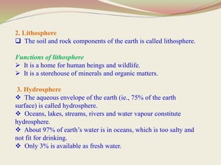 2. Lithosphere
 The soil and rock components of the earth is called lithosphere.
Functions of lithosphere
 It is a home for human beings and wildlife.
 It is a storehouse of minerals and organic matters.
3. Hydrosphere
 The aqueous envelope of the earth (ie., 75% of the earth
surface) is called hydrosphere.
 Oceans, lakes, streams, rivers and water vapour constitute
hydrosphere.
 About 97% of earth’s water is in oceans, which is too salty and
not fit for drinking.
 Only 3% is available as fresh water.
 