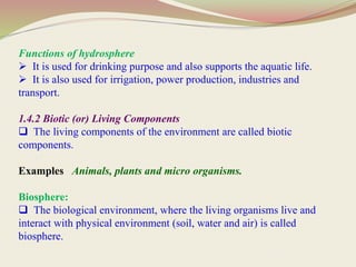 Functions of hydrosphere
 It is used for drinking purpose and also supports the aquatic life.
 It is also used for irrigation, power production, industries and
transport.
1.4.2 Biotic (or) Living Components
 The living components of the environment are called biotic
components.
Examples Animals, plants and micro organisms.
Biosphere:
 The biological environment, where the living organisms live and
interact with physical environment (soil, water and air) is called
biosphere.
 