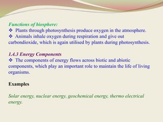 Functions of biosphere:
 Plants through photosynthesis produce oxygen in the atmosphere.
 Animals inhale oxygen during respiration and give out
carbondioxide, which is again utilised by plants during photosynthesis.
1.4.3 Energy Components
 The components of energy flows across biotic and abiotic
components, which play an important role to maintain the life of living
organisms.
Examples
Solar energy, nuclear energy, geochemical energy, thermo electrical
energy.
 
