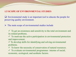 1.5 SCOPE OF ENVIRONMENTAL STUDIES
 Environmental study is an important tool to educate the people for
preserving quality environment.
 The main scope of environmental studies include
 To get an awareness and sensitivity to the total environment and
its related problems.
 To motivate the active participation in environmental protection
and improvement.
 To develop skills for identifying and solving environmental
problems.
 To know the necessity of conservation of natural resources.
 To evaluate environmental programmes interms of social,
economic, ecological, and aesthetic factors.
 