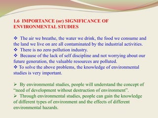 1.6 IMPORTANCE (or) SIGNIFICANCE OF
ENVIRONMENTAL STUDIES
 The air we breathe, the water we drink, the food we consume and
the land we live on are all contaminated by the industrial activities.
 There is no zero pollution industry.
 Because of the lack of self discipline and not worrying about our
future generation, the valuable resources are polluted.
 To solve the above problems, the knowledge of environmental
studies is very important.
 By environmental studies, people will understand the concept of
“need of development without destruction of environment”.
 Through environmental studies, people can gain the knowledge
of different types of environment and the effects of different
environmental hazards.
 