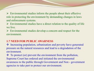  Environmental studies inform the people about their effective
role in protecting the environment by demanding changes in laws
and enforcement systems.
 Environmental studies have a direct relation to the quality of life
we live.
 Environmental studies develop a concern and respect for the
environment.
1.7 NEED FOR PUBLIC AWARNESS
 Increasing population, urbanisation and poverty have generated
pressure on the natural resources and lead to a degradation of the
environment.
 To protect (or) prevent the environment from the pollution,
Supreme Court has ordered and initiated the environmental
awareness to the public through Government and Non - government
agencies to take part to protect our environment.
 