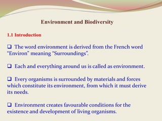 Environment and Biodiversity
1.1 Introduction
 The word environment is derived from the French word
“Environ” meaning “Surroundings”.
 Each and everything around us is called as environment.
 Every organisms is surrounded by materials and forces
which constitute its environment, from which it must derive
its needs.
 Environment creates favourable conditions for the
existence and development of living organisms.
 