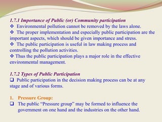 1.7.1 Importance of Public (or) Community participation
 Environmental pollution cannot be removed by the laws alone.
 The proper implementation and especially public participation are the
important aspects, which should be given importance and stress.
 The public participation is useful in law making process and
controlling the pollution activities.
 Thus the public participation plays a major role in the effective
environmental management.
1.7.2 Types of Public Participation
 Public participation in the decision making process can be at any
stage and of various forms.
1. Pressure Group:
 The public “Pressure group” may be formed to influence the
government on one hand and the industries on the other hand.
 