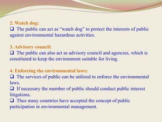 2. Watch dog:
 The public can act as “watch dog” to protect the interests of public
against environmental hazardous activities.
3. Advisory council:
 The public can also act as advisory council and agencies, which is
constituted to keep the environment suitable for living.
4. Enforcing the environmental laws:
 The services of public can be utilized to enforce the environmental
laws.
 If necessary the member of public should conduct public interest
litigations.
 Thus many countries have accepted the concept of public
participation in environmental management.
 