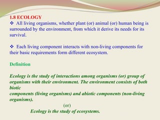 1.8 ECOLOGY
 All living organisms, whether plant (or) animal (or) human being is
surrounded by the environment, from which it derive its needs for its
survival.
 Each living component interacts with non-living components for
their basic requirements form different ecosystem.
Definition
Ecology is the study of interactions among organisms (or) group of
organisms with their environment. The environment consists of both
biotic
components (living organisms) and abiotic components (non-living
organisms).
(or)
Ecology is the study of ecosystems.
 