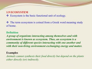 1.9 ECOSYSTEM
 Ecosystem is the basic functional unit of ecology.
 The term ecosystem is coined from a Greek word meaning study
of home.
Definition
A group of organisms interacting among themselves and with
environment is known as ecosystem. Thus, an ecosystem is a
community of different species interacting with one another and
with their non-living environment exchanging energy and matter.
Examples
Animals cannot synthesis their food directly but depend on the plants
either directly (or) indirectly.
 