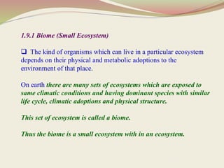 1.9.1 Biome (Small Ecosystem)
 The kind of organisms which can live in a particular ecosystem
depends on their physical and metabolic adoptions to the
environment of that place.
On earth there are many sets of ecosystems which are exposed to
same climatic conditions and having dominant species with similar
life cycle, climatic adoptions and physical structure.
This set of ecosystem is called a biome.
Thus the biome is a small ecosystem with in an ecosystem.
 