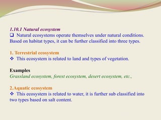 1.10.1 Natural ecosystem
 Natural ecosystems operate themselves under natural conditions.
Based on habitat types, it can be further classified into three types.
1. Terrestrial ecosystem
 This ecosystem is related to land and types of vegetation.
Examples
Grassland ecosystem, forest ecosystem, desert ecosystem, etc.,
2.Aquatic ecosystem
 This ecosystem is related to water, it is further sub classified into
two types based on salt content.
 