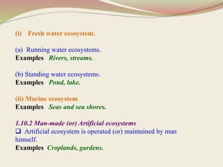 (i) Fresh water ecosystem.
(a) Running water ecosystems.
Examples Rivers, streams.
(b) Standing water ecosystems.
Examples Pond, lake.
(ii) Marine ecosystem
Examples Seas and sea shores.
1.10.2 Man-made (or) Artificial ecosystems
 Artificial ecosystem is operated (or) maintained by man
himself.
Examples Croplands, gardens.
 