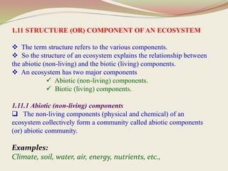 1.11 STRUCTURE (OR) COMPONENT OF AN ECOSYSTEM
 The term structure refers to the various components.
 So the structure of an ecosystem explains the relationship between
the abiotic (non-living) and the biotic (living) components.
 An ecosystem has two major components
 Abiotic (non-living) components.
 Biotic (living) components.
1.11.1 Abiotic (non-living) components
 The non-living components (physical and chemical) of an
ecosystem collectively form a community called abiotic components
(or) abiotic community.
Examples:
Climate, soil, water, air, energy, nutrients, etc.,
 