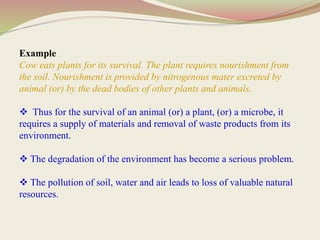 Example
Cow eats plants for its survival. The plant requires nourishment from
the soil. Nourishment is provided by nitrogenous mater excreted by
animal (or) by the dead bodies of other plants and animals.
 Thus for the survival of an animal (or) a plant, (or) a microbe, it
requires a supply of materials and removal of waste products from its
environment.
 The degradation of the environment has become a serious problem.
 The pollution of soil, water and air leads to loss of valuable natural
resources.
 