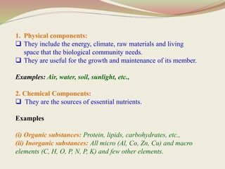1. Physical components:
 They include the energy, climate, raw materials and living
space that the biological community needs.
 They are useful for the growth and maintenance of its member.
Examples: Air, water, soil, sunlight, etc.,
2. Chemical Components:
 They are the sources of essential nutrients.
Examples
(i) Organic substances: Protein, lipids, carbohydrates, etc.,
(ii) Inorganic substances: All micro (Al, Co, Zn, Cu) and macro
elements (C, H, O, P, N, P, K) and few other elements.
 