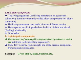 1.11.2 Biotic components
 The living organisms (or) living members in an ecosystem
collectively form its community called biotic components (or) biotic
community.
 The living components are made of many different species.
 These species are distinguished on the basis of their nutritional
(feeding) relationship.
 It includes
1. Autotrophic components:
 The members of autotrophic components are producers, which
are autotrops (self-nourishing organisms).
 They derive energy from sunlight and make organic compounds
from inorganic substances.
Examples Green plants, algae, bacteria, etc.,
 