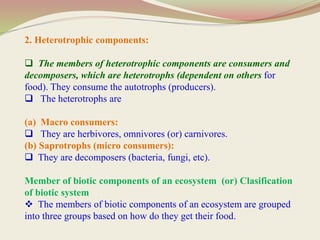 2. Heterotrophic components:
 The members of heterotrophic components are consumers and
decomposers, which are heterotrophs (dependent on others for
food). They consume the autotrophs (producers).
 The heterotrophs are
(a) Macro consumers:
 They are herbivores, omnivores (or) carnivores.
(b) Saprotrophs (micro consumers):
 They are decomposers (bacteria, fungi, etc).
Member of biotic components of an ecosystem (or) Clasification
of biotic system
 The members of biotic components of an ecosystem are grouped
into three groups based on how do they get their food.
 