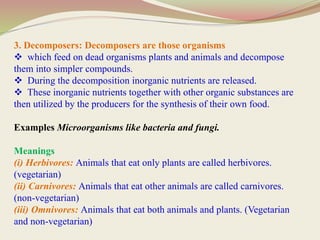 3. Decomposers: Decomposers are those organisms
 which feed on dead organisms plants and animals and decompose
them into simpler compounds.
 During the decomposition inorganic nutrients are released.
 These inorganic nutrients together with other organic substances are
then utilized by the producers for the synthesis of their own food.
Examples Microorganisms like bacteria and fungi.
Meanings
(i) Herbivores: Animals that eat only plants are called herbivores.
(vegetarian)
(ii) Carnivores: Animals that eat other animals are called carnivores.
(non-vegetarian)
(iii) Omnivores: Animals that eat both animals and plants. (Vegetarian
and non-vegetarian)
 