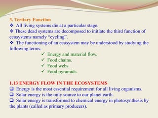 3. Tertiary Function
 All living systems die at a particular stage.
 These dead systems are decomposed to initiate the third function of
ecosystems namely “cycling”.
 The functioning of an ecosystem may be understood by studying the
following terms.
 Energy and material flow.
 Food chains.
 Food webs.
 Food pyramids.
1.13 ENERGY FLOW IN THE ECOSYSTEMS
 Energy is the most essential requirement for all living organisms.
 Solar energy is the only source to our planet earth.
 Solar energy is transformed to chemical energy in photosynthesis by
the plants (called as primary producers).
 
