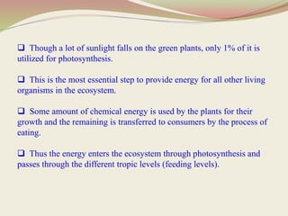  Though a lot of sunlight falls on the green plants, only 1% of it is
utilized for photosynthesis.
 This is the most essential step to provide energy for all other living
organisms in the ecosystem.
 Some amount of chemical energy is used by the plants for their
growth and the remaining is transferred to consumers by the process of
eating.
 Thus the energy enters the ecosystem through photosynthesis and
passes through the different tropic levels (feeding levels).
 
