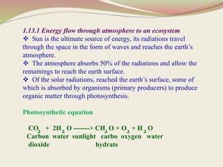 1.13.1 Energy flow through atmosphere to an ecosystem
 Sun is the ultimate source of energy, its radiations travel
through the space in the form of waves and reaches the earth’s
atmosphere.
 The atmosphere absorbs 50% of the radiations and allow the
remainings to reach the earth surface.
 Of the solar radiations, reached the earth’s surface, some of
which is absorbed by organisms (primary producers) to produce
organic matter through photosynthesis.
Photosynthetic equation
CO + 2H O -------> CH O + O + H O
Carbon water sunlight carbo oxygen water
dioxide hydrate
2 2 2 2 2
 
