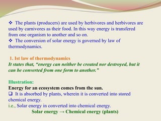  The plants (producers) are used by herbivores and herbivores are
used by carnivores as their food. In this way energy is transfered
from one organism to another and so on.
 The conversion of solar energy is governed by law of
thermodynamics.
1. Ist law of thermodynamics
It states that, “energy can neither be created nor destroyed, but it
can be converted from one form to another.”
Illustration:
Energy for an ecosystem comes from the sun.
 It is absorbed by plants, wherein it is converted into stored
chemical energy.
i.e., Solar energy in converted into chemical energy.
Solar energy → Chemical energy (plants)
 