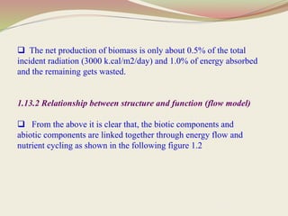  The net production of biomass is only about 0.5% of the total
incident radiation (3000 k.cal/m2/day) and 1.0% of energy absorbed
and the remaining gets wasted.
1.13.2 Relationship between structure and function (flow model)
 From the above it is clear that, the biotic components and
abiotic components are linked together through energy flow and
nutrient cycling as shown in the following figure 1.2
 