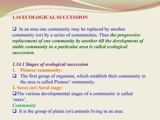 1.14 ECOLOGICAL SUCCESSION
 In an area one community may be replaced by another
community (or) by a series of communities. Thus the progressive
replacement of one community by another till the development of
stable community in a particular area is called ecological
succession.
1.14.1 Stages of ecological succession
1. Pioneer community:
 The first group of organism, which establish their community in
the area is called Pioneer’ community.
2. Seres (or) Seral stage:
The various developmental stages of a community is called
‘seres’.
Community
 It is the group of plants (or) animals living in an area.
 