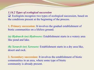 1.14.2 Types of ecological succession
 Ecologists recognize two types of ecological succession, based on
the conditions present at the beginning of the process.
1. Primary succession: It involves the gradual establishment of
biotic communities on a lifeless ground.
(a) Hydrarch (or) Hydrosere: Establishment starts in a watery area
like pond and lake.
(b) Xerarch (or) Xerosere: Establishment starts in a dry area like,
desert and rock.
2. Secondary succession: It involves the establishment of biotic
communities in an area, where some type of biotic
community is already present.
 