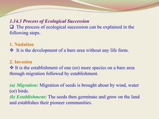 1.14.3 Process of Ecological Succession
 The process of ecological succession can be explained in the
following steps.
1. Nudation
 It is the development of a bare area without any life form.
2. Invasion
 It is the establishment of one (or) more species on a bare area
through migration followed by establishment.
(a) Migration: Migration of seeds is brought about by wind, water
(or) birds.
(b) Establishment: The seeds then germinate and grow on the land
and establishes their pioneer communities.
 