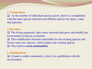 3. Competition
 As the number of individual species grows, there is a competition
with the same species and between different species for space, water
and nutrients.
4. Reaction
 The living organisms, take water, nutrients and grow and modify the
environment is known as reaction.
 This modification becomes unsuitable for the existing species and
favour some new species, which replace the existing species.
 This leads to seral communities.
5. Stabilizations
 It leads to stable community, which is in equilibrium with the
environment.
 