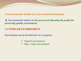 4. Environmental Studies (or) Environmental Education
 Environmental studies are the process of educating the people for
preserving quality environment.
1.3 TYPES OF ENVIRONMENT
Environment can be divided into two categories
 Natural environment
 Man - made environment
 