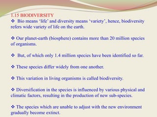 1.15 BIODIVERSITY
 Bio means ‘life’ and diversity means ‘variety’, hence, biodiversity
refers wide variety of life on the earth.
 Our planet-earth (biosphere) contains more than 20 million species
of organisms.
 But, of which only 1.4 million species have been identified so far.
 These species differ widely from one another.
 This variation in living organisms is called biodiversity.
 Diversification in the species is influenced by various physical and
climatic factors, resulting in the production of new sub-species.
 The species which are unable to adjust with the new environment
gradually become extinct.
 