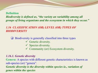Definition
Biodiversity is defined as, “the variety an variability among all
groups of living organisms and the ecosystem in which they occur.”
1.16 CLASSIFICATION (OR) LEVEL (OR) TYPES OF
BIODIVERSITY
 Biodiversity is generally classified into three types
 Genetic diversity.
 Species diversity.
 Community (or) Ecosystem diversity.
1.16.1. Genetic diversity
Genera: A species with different genetic characteristics is known as
sub-species (or) “genera”.
Genetic diversity is the diversity within species ie., variation of
genes within the species
 