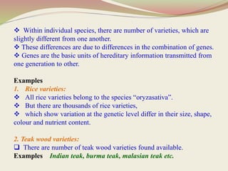  Within individual species, there are number of varieties, which are
slightly different from one another.
 These differences are due to differences in the combination of genes.
 Genes are the basic units of hereditary information transmitted from
one generation to other.
Examples
1. Rice varieties:
 All rice varieties belong to the species “oryzasativa”.
 But there are thousands of rice varieties,
 which show variation at the genetic level differ in their size, shape,
colour and nutrient content.
2. Teak wood varieties:
 There are number of teak wood varieties found available.
Examples Indian teak, burma teak, malasian teak etc.
 