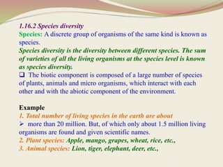 1.16.2 Species diversity
Species: A discrete group of organisms of the same kind is known as
species.
Species diversity is the diversity between different species. The sum
of varieties of all the living organisms at the species level is known
as species diversity.
 The biotic component is composed of a large number of species
of plants, animals and micro organisms, which interact with each
other and with the abiotic component of the environment.
Example
1. Total number of living species in the earth are about
 more than 20 million. But, of which only about 1.5 million living
organisms are found and given scientific names.
2. Plant species: Apple, mango, grapes, wheat, rice, etc.,
3. Animal species: Lion, tiger, elephant, deer, etc.,
 