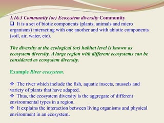 1.16.3 Community (or) Ecosystem diversity Community
 It is a set of biotic components (plants, animals and micro
organisms) interacting with one another and with abiotic components
(soil, air, water, etc).
The diversity at the ecological (or) habitat level is known as
ecosystem diversity. A large region with different ecosystems can be
considered as ecosystem diversity.
Example River ecosystem.
 The river which include the fish, aquatic insects, mussels and
variety of plants that have adapted.
 Thus, the ecosystem diversity is the aggregate of different
environmental types in a region.
 It explains the interaction between living organisms and physical
environment in an ecosystem.
 